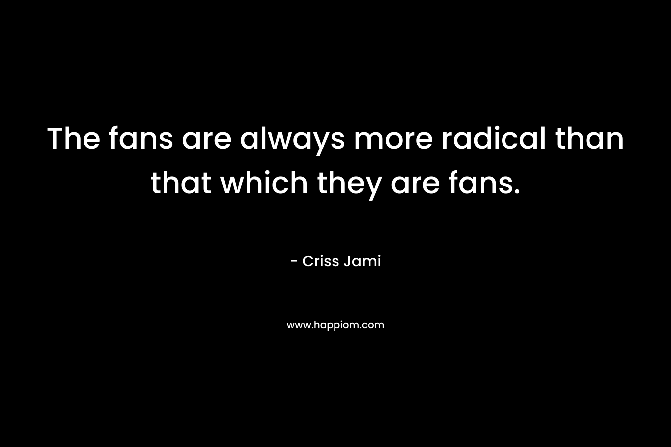 The fans are always more radical than that which they are fans. – Criss Jami
