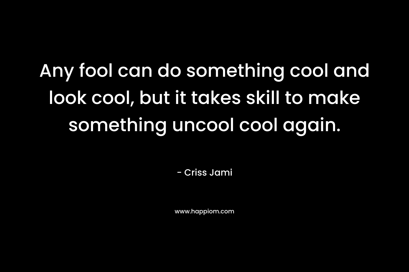Any fool can do something cool and look cool, but it takes skill to make something uncool cool again. – Criss Jami