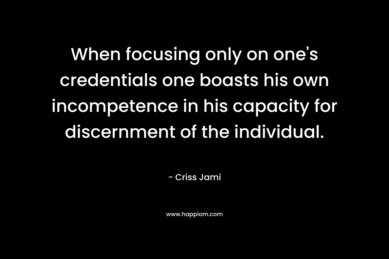 When focusing only on one’s credentials one boasts his own incompetence in his capacity for discernment of the individual. – Criss Jami