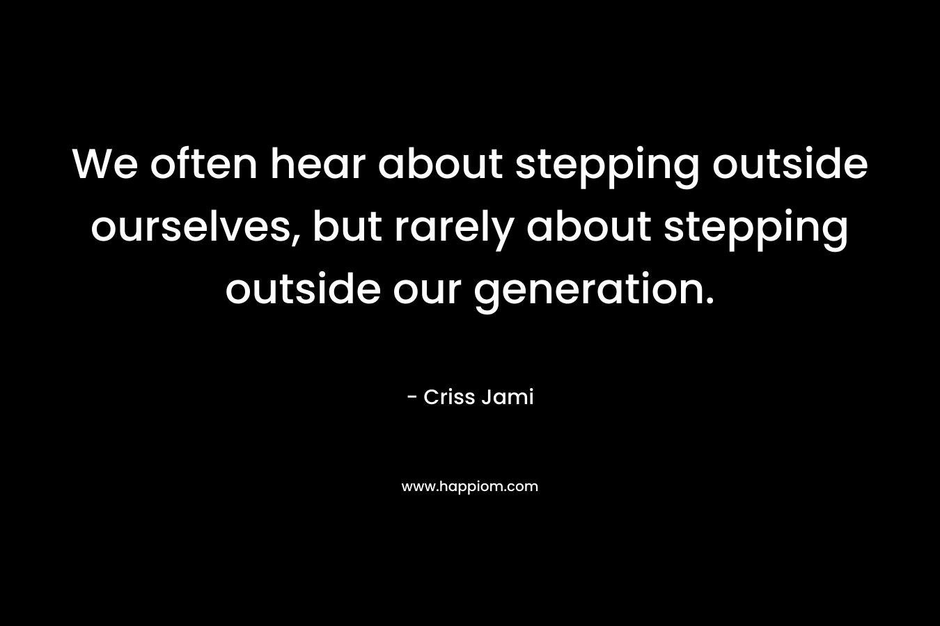 We often hear about stepping outside ourselves, but rarely about stepping outside our generation.