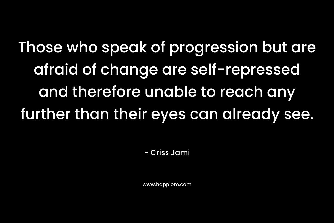 Those who speak of progression but are afraid of change are self-repressed and therefore unable to reach any further than their eyes can already see. – Criss Jami