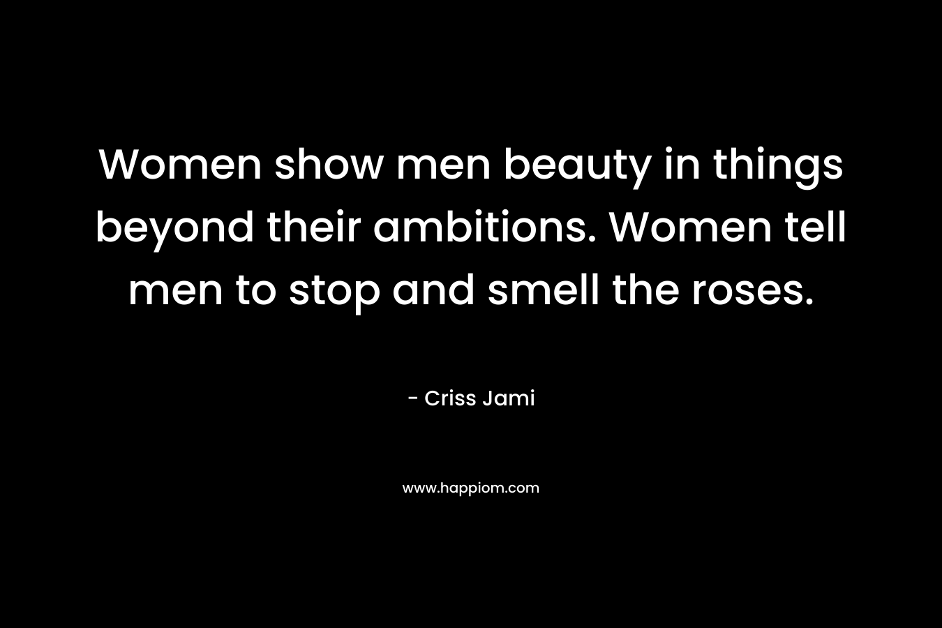 Women show men beauty in things beyond their ambitions. Women tell men to stop and smell the roses.