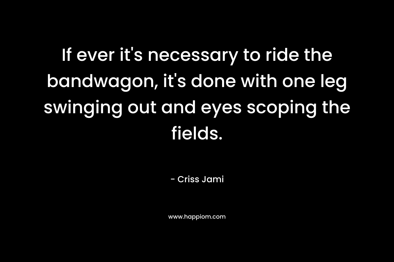 If ever it’s necessary to ride the bandwagon, it’s done with one leg swinging out and eyes scoping the fields. – Criss Jami