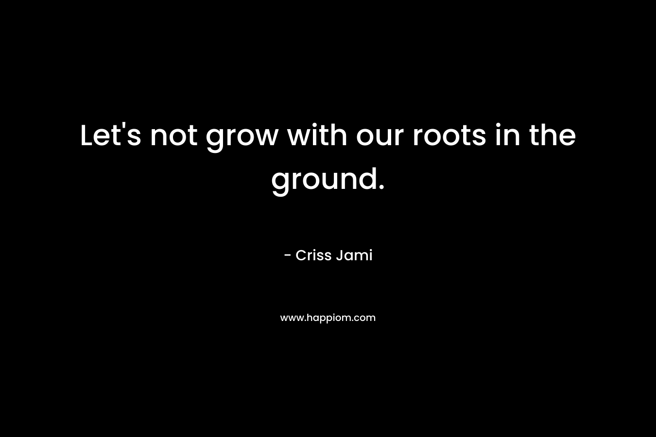 Let's not grow with our roots in the ground.