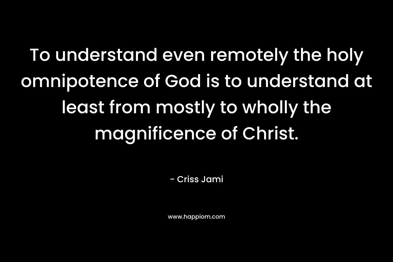 To understand even remotely the holy omnipotence of God is to understand at least from mostly to wholly the magnificence of Christ.