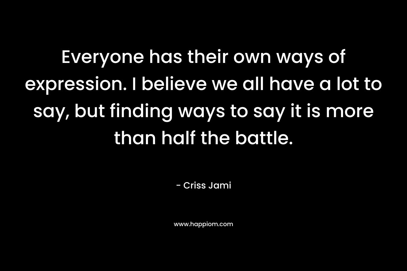 Everyone has their own ways of expression. I believe we all have a lot to say, but finding ways to say it is more than half the battle.