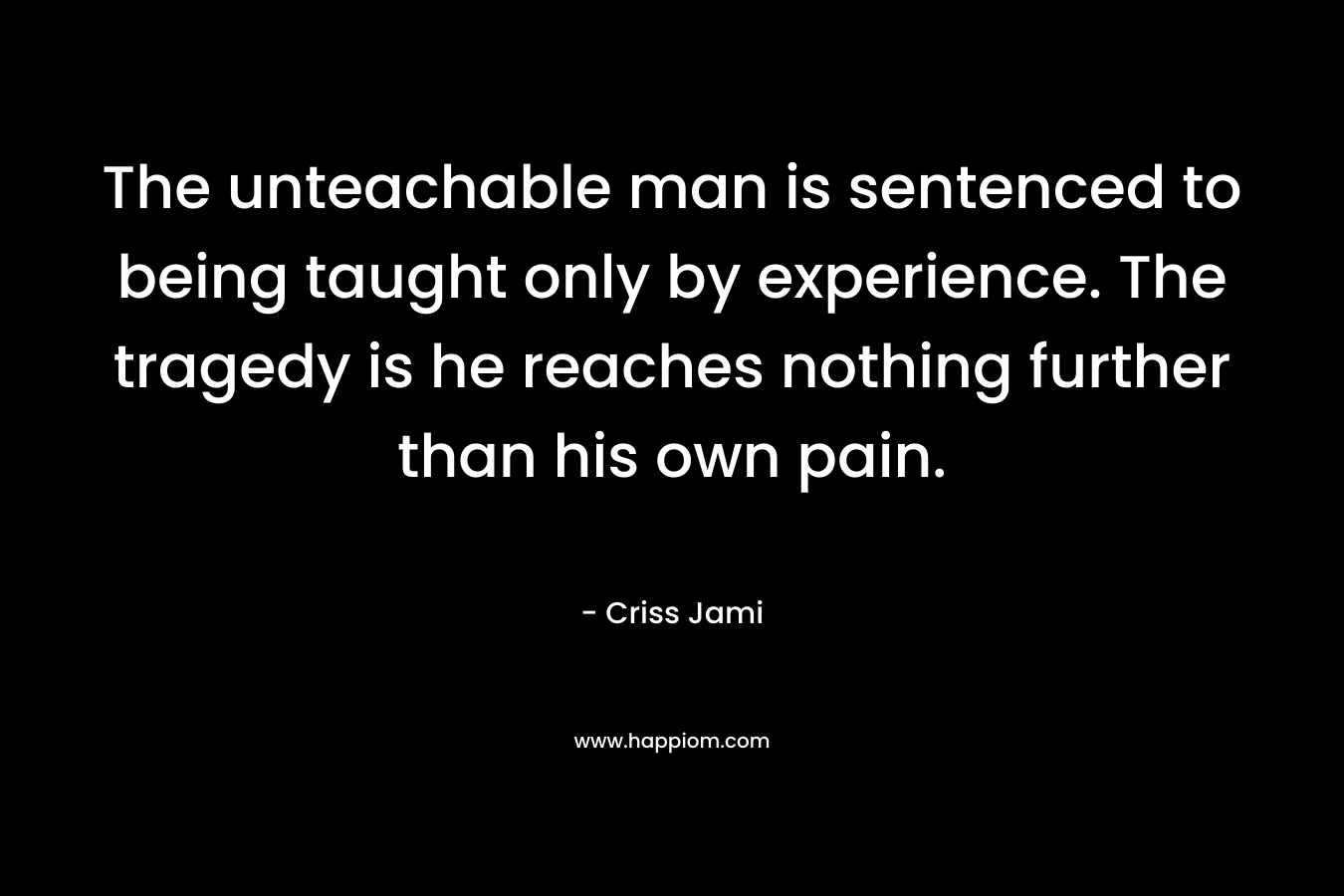 The unteachable man is sentenced to being taught only by experience. The tragedy is he reaches nothing further than his own pain.