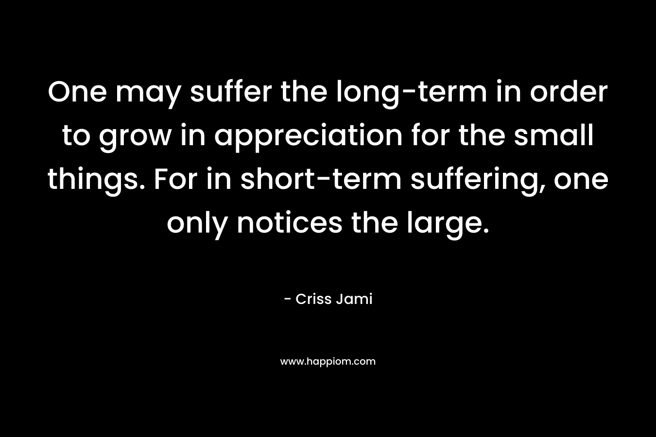One may suffer the long-term in order to grow in appreciation for the small things. For in short-term suffering, one only notices the large.