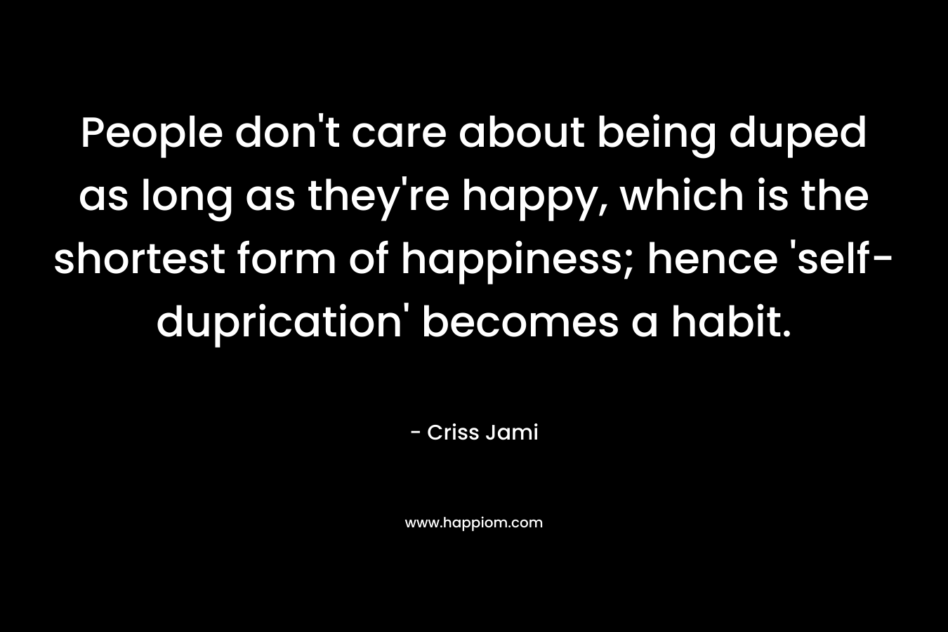 People don’t care about being duped as long as they’re happy, which is the shortest form of happiness; hence ‘self-duprication’ becomes a habit. – Criss Jami