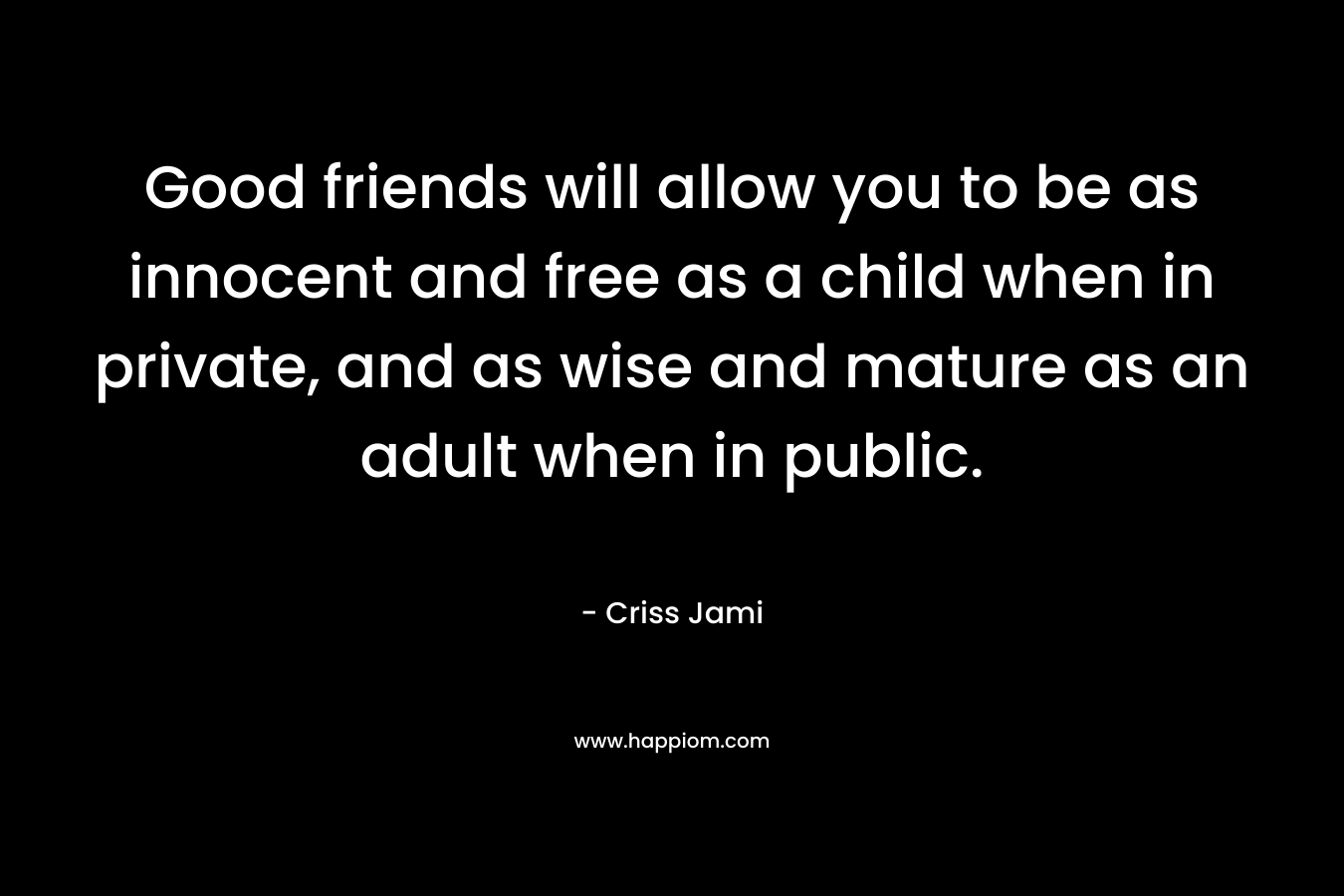 Good friends will allow you to be as innocent and free as a child when in private, and as wise and mature as an adult when in public.