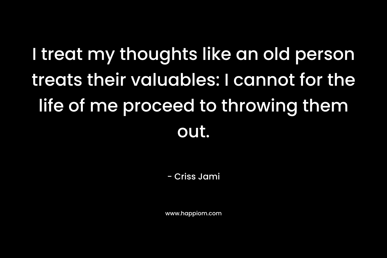 I treat my thoughts like an old person treats their valuables: I cannot for the life of me proceed to throwing them out. – Criss Jami
