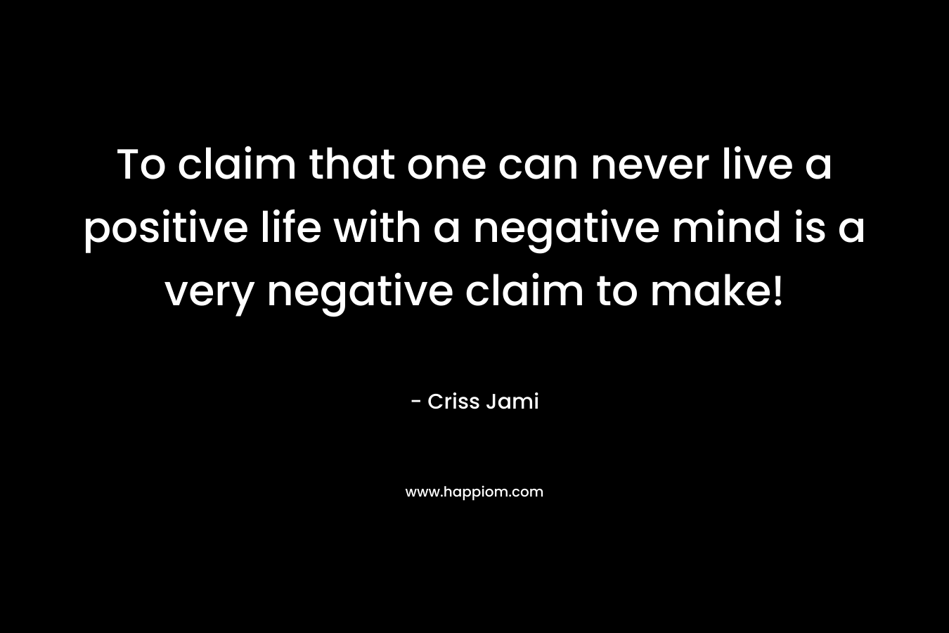 To claim that one can never live a positive life with a negative mind is a very negative claim to make!