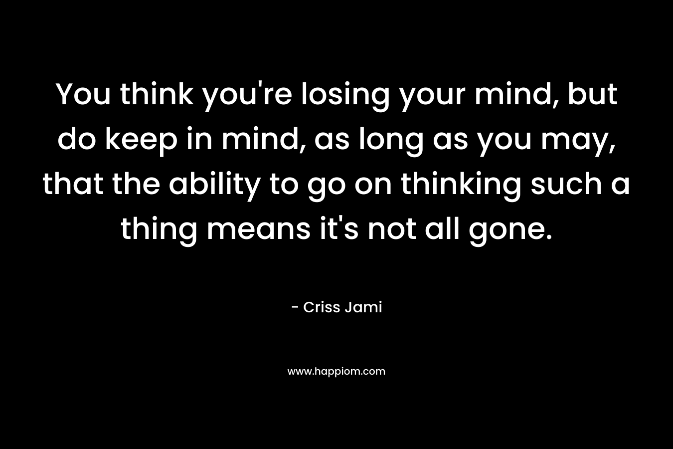 You think you're losing your mind, but do keep in mind, as long as you may, that the ability to go on thinking such a thing means it's not all gone.