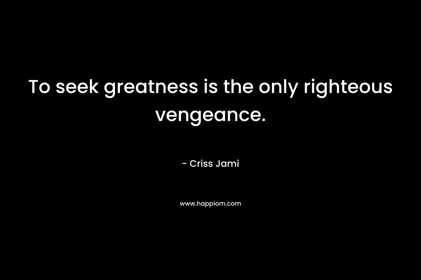 To seek greatness is the only righteous vengeance.