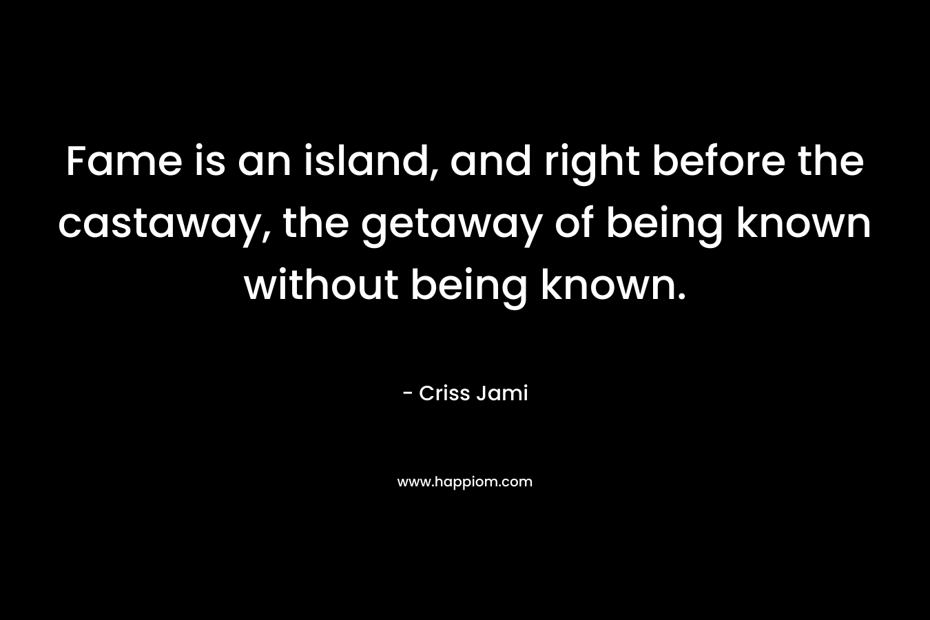 Fame is an island, and right before the castaway, the getaway of being known without being known. – Criss Jami