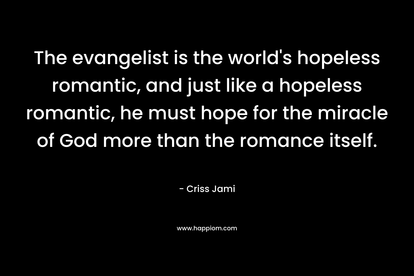 The evangelist is the world’s hopeless romantic, and just like a hopeless romantic, he must hope for the miracle of God more than the romance itself. – Criss Jami