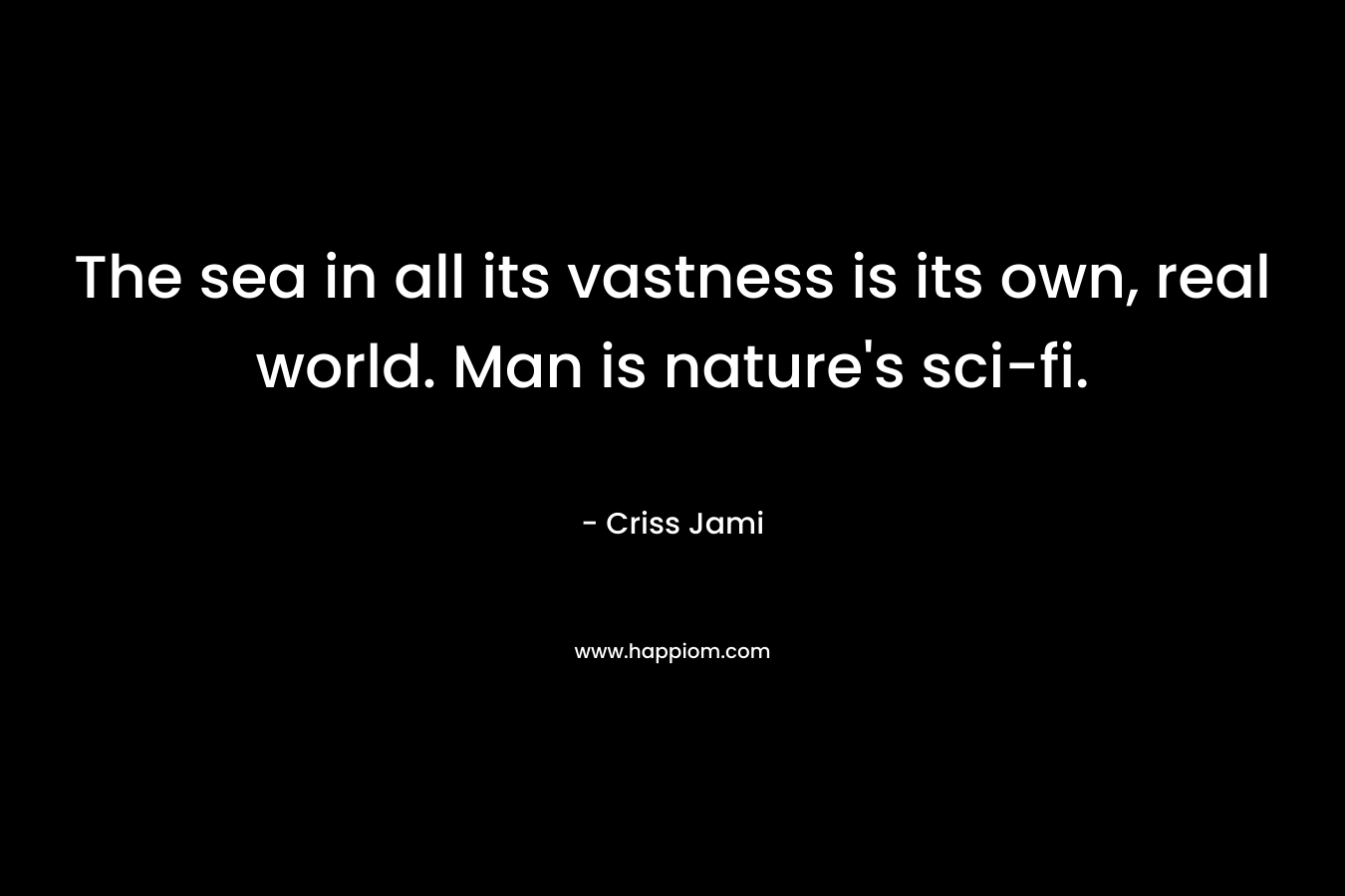 The sea in all its vastness is its own, real world. Man is nature’s sci-fi. – Criss Jami