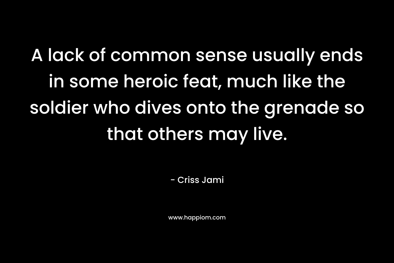 A lack of common sense usually ends in some heroic feat, much like the soldier who dives onto the grenade so that others may live. – Criss Jami