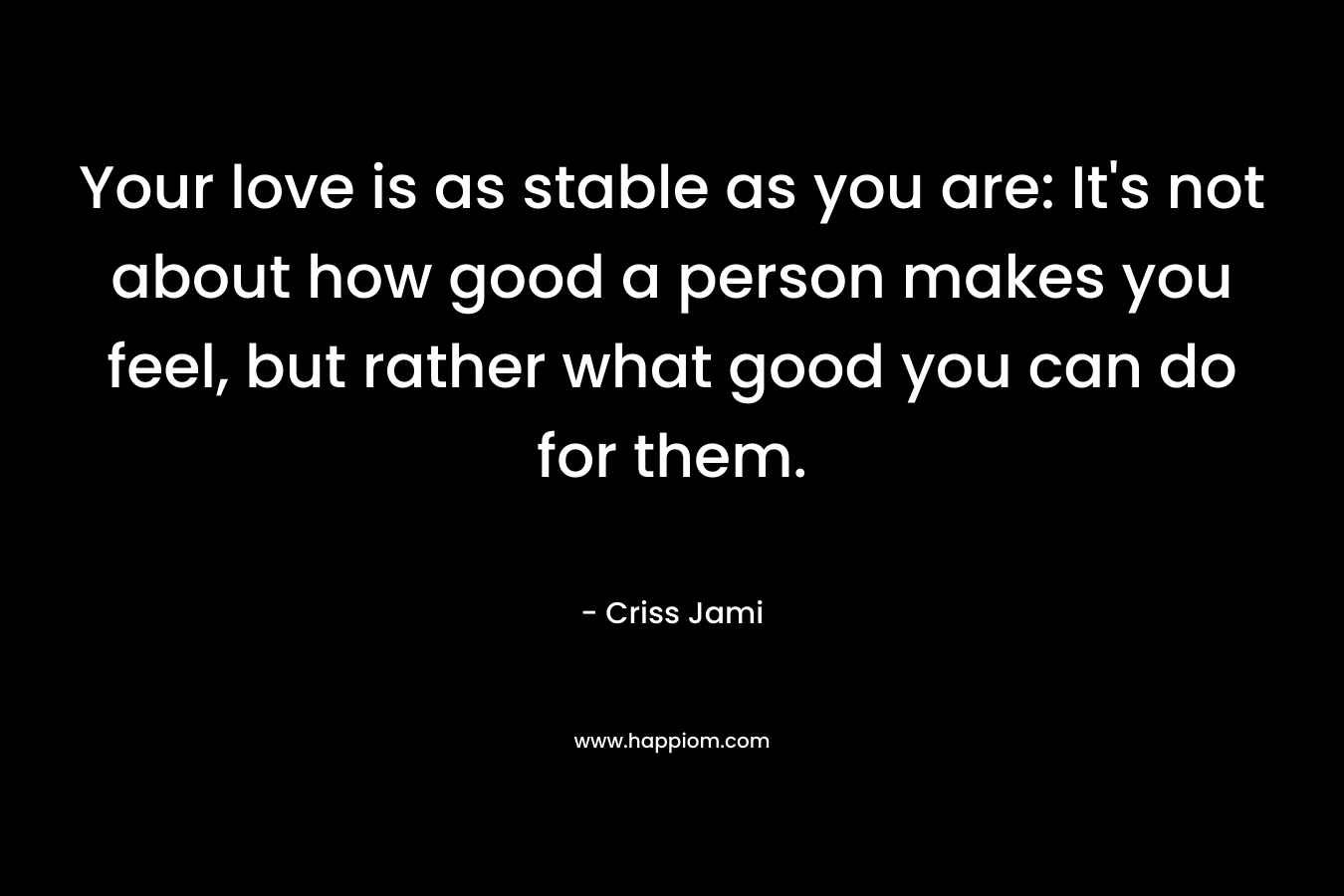 Your love is as stable as you are: It's not about how good a person makes you feel, but rather what good you can do for them.