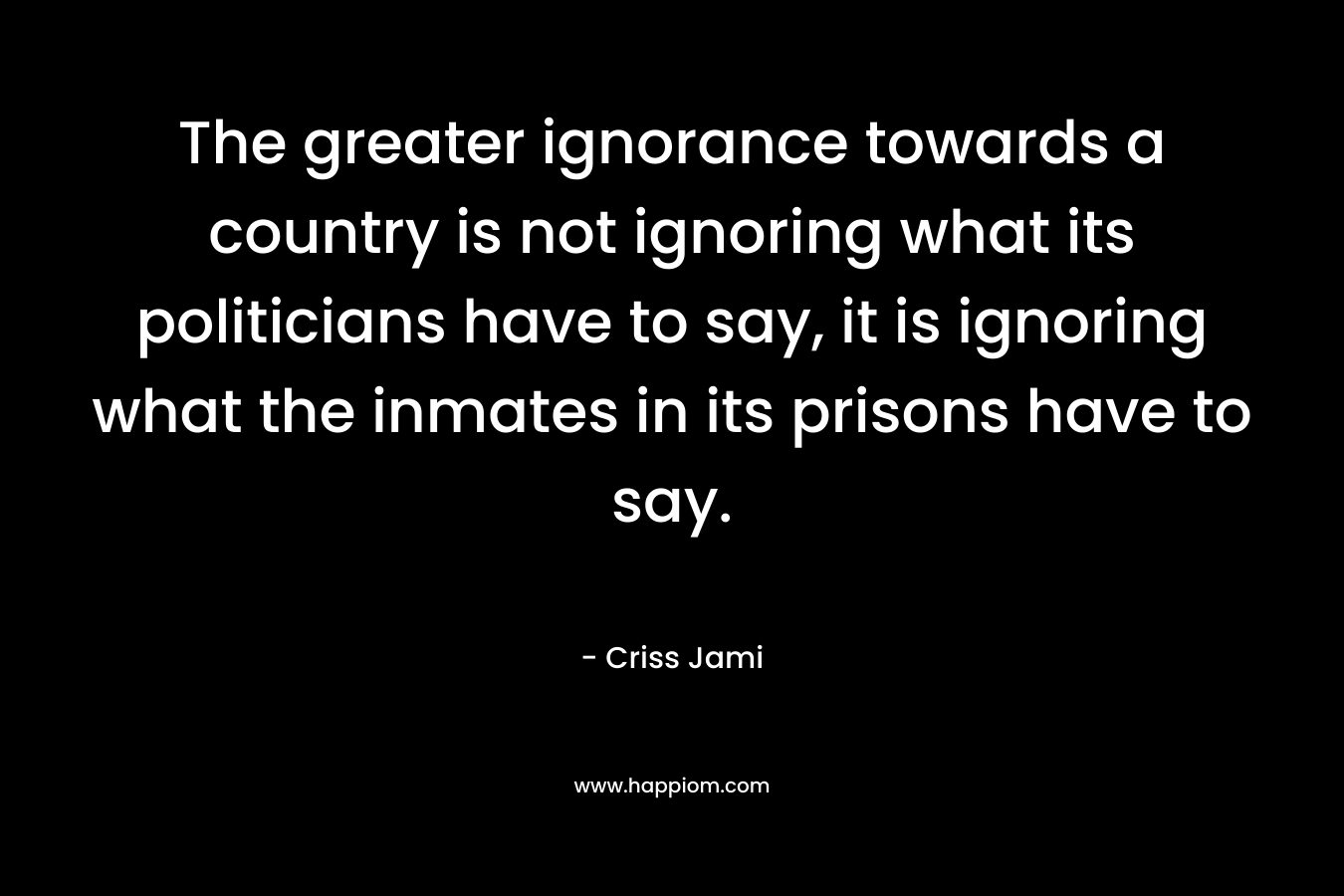 The greater ignorance towards a country is not ignoring what its politicians have to say, it is ignoring what the inmates in its prisons have to say.