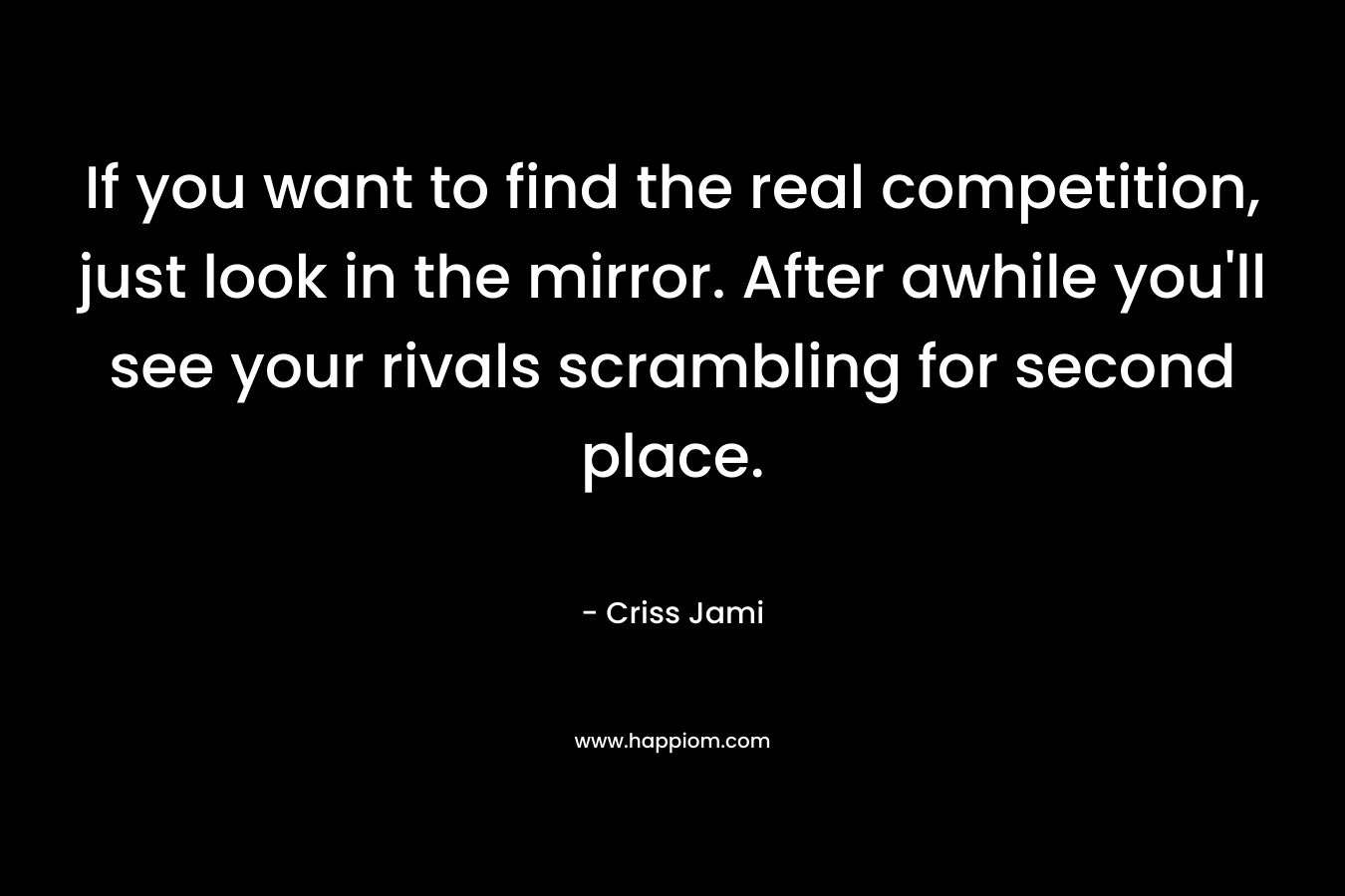 If you want to find the real competition, just look in the mirror. After awhile you’ll see your rivals scrambling for second place. – Criss Jami