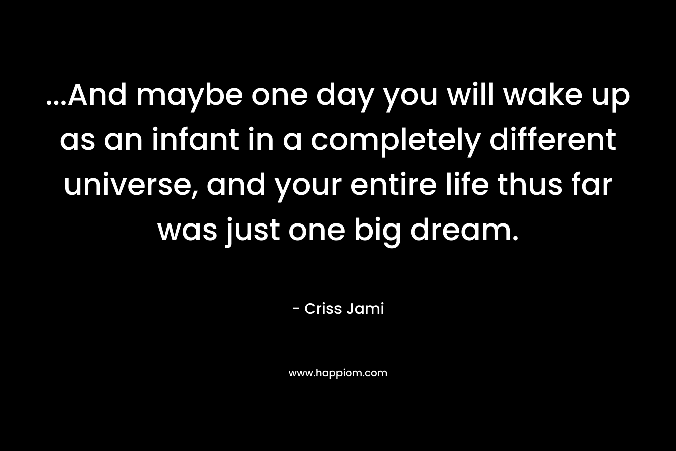 ...And maybe one day you will wake up as an infant in a completely different universe, and your entire life thus far was just one big dream.
