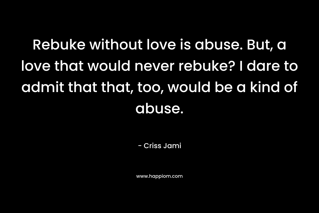 Rebuke without love is abuse. But, a love that would never rebuke? I dare to admit that that, too, would be a kind of abuse.