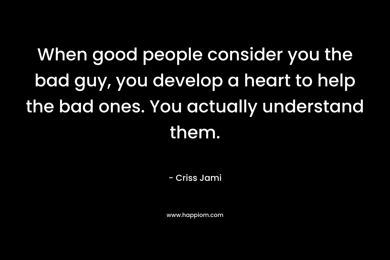 When good people consider you the bad guy, you develop a heart to help the bad ones. You actually understand them.