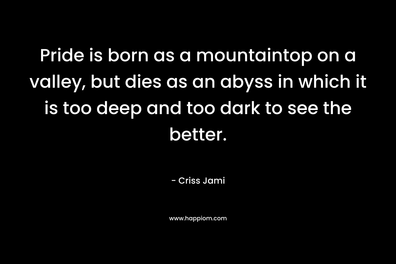 Pride is born as a mountaintop on a valley, but dies as an abyss in which it is too deep and too dark to see the better.