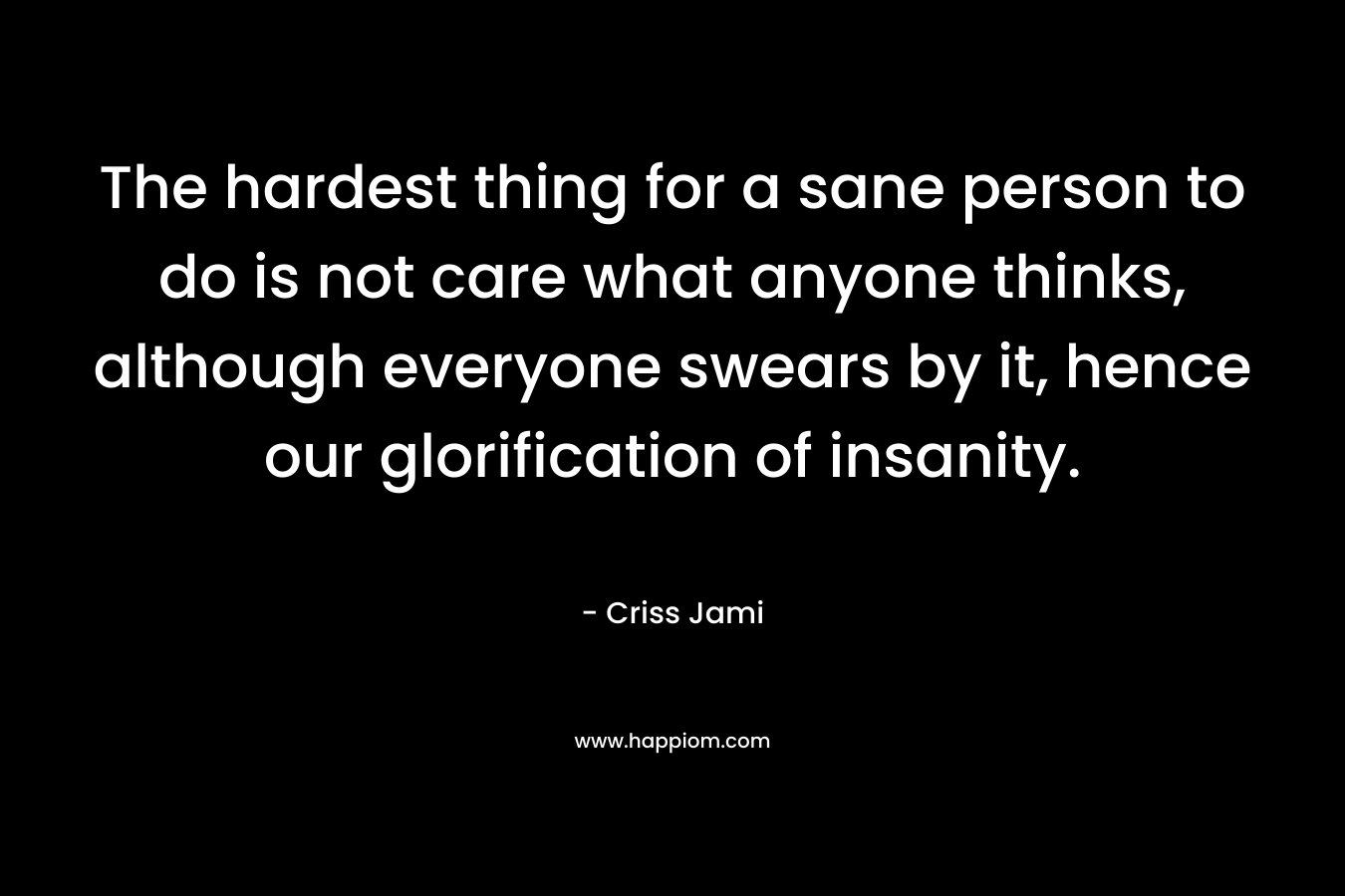 The hardest thing for a sane person to do is not care what anyone thinks, although everyone swears by it, hence our glorification of insanity.