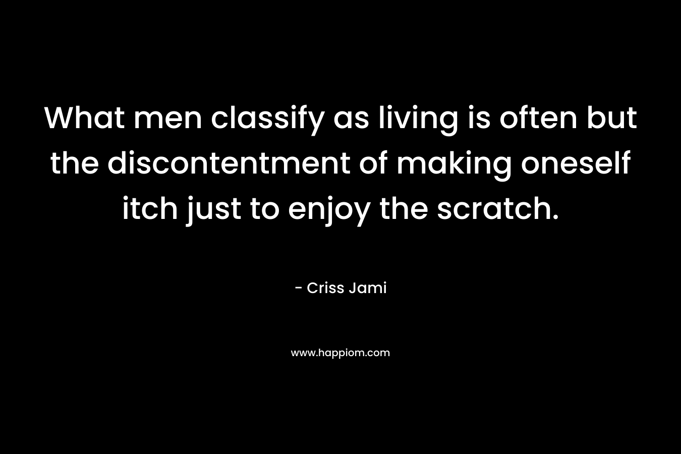 What men classify as living is often but the discontentment of making oneself itch just to enjoy the scratch. – Criss Jami