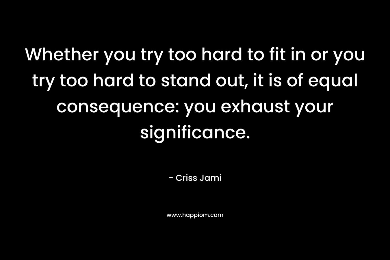 Whether you try too hard to fit in or you try too hard to stand out, it is of equal consequence: you exhaust your significance.
