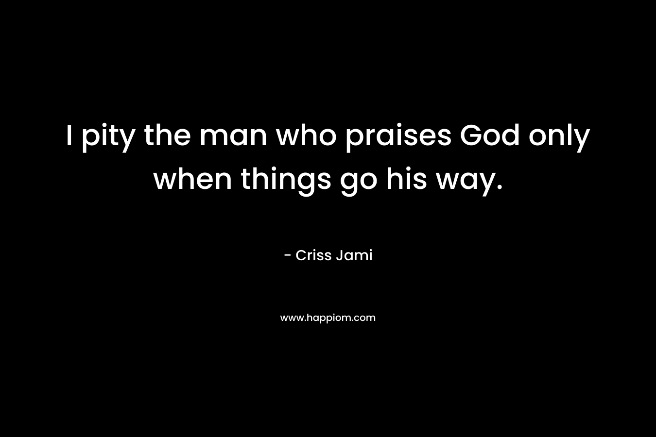 I pity the man who praises God only when things go his way. – Criss Jami