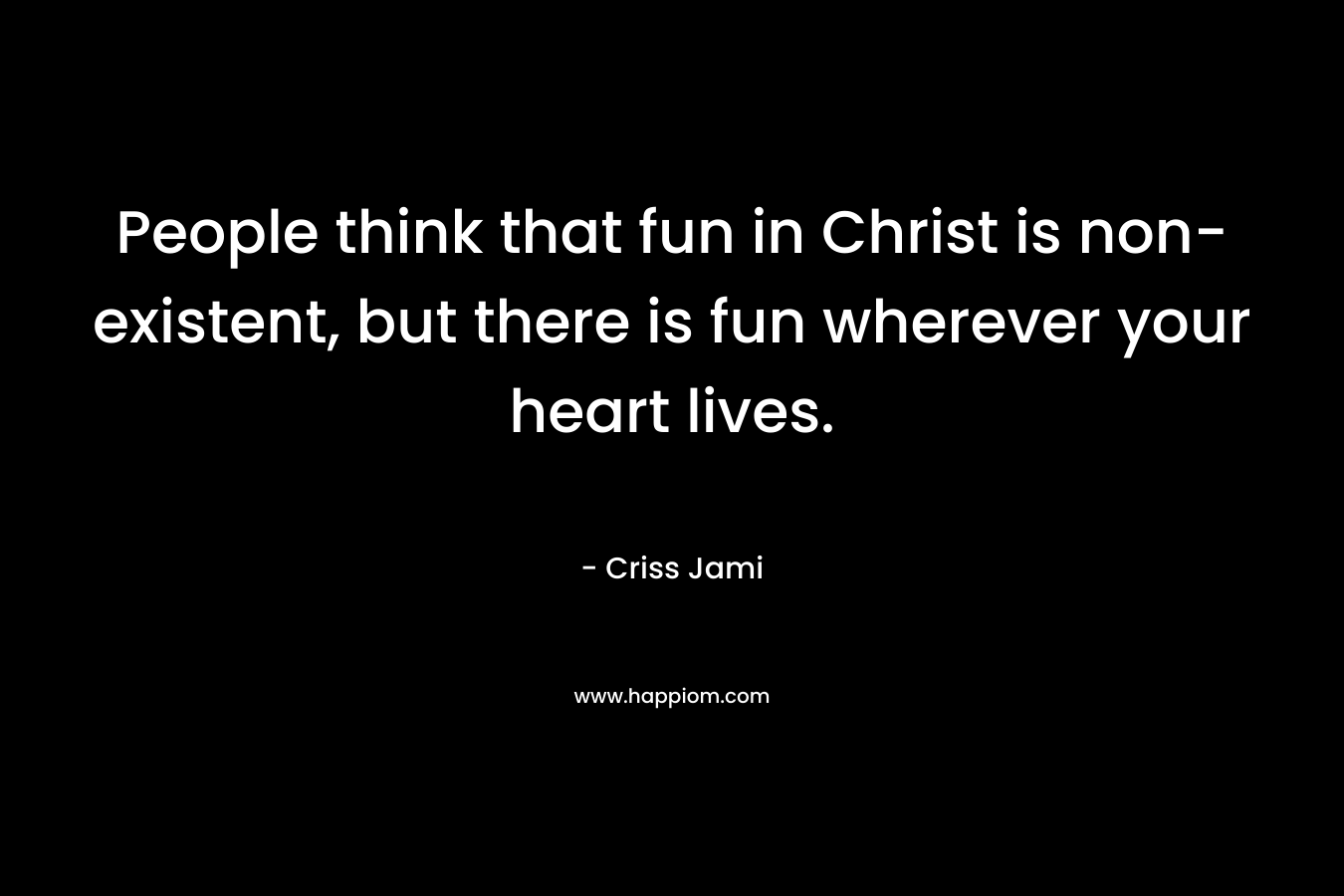 People think that fun in Christ is non-existent, but there is fun wherever your heart lives.