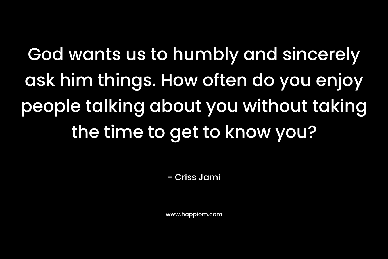 God wants us to humbly and sincerely ask him things. How often do you enjoy people talking about you without taking the time to get to know you?