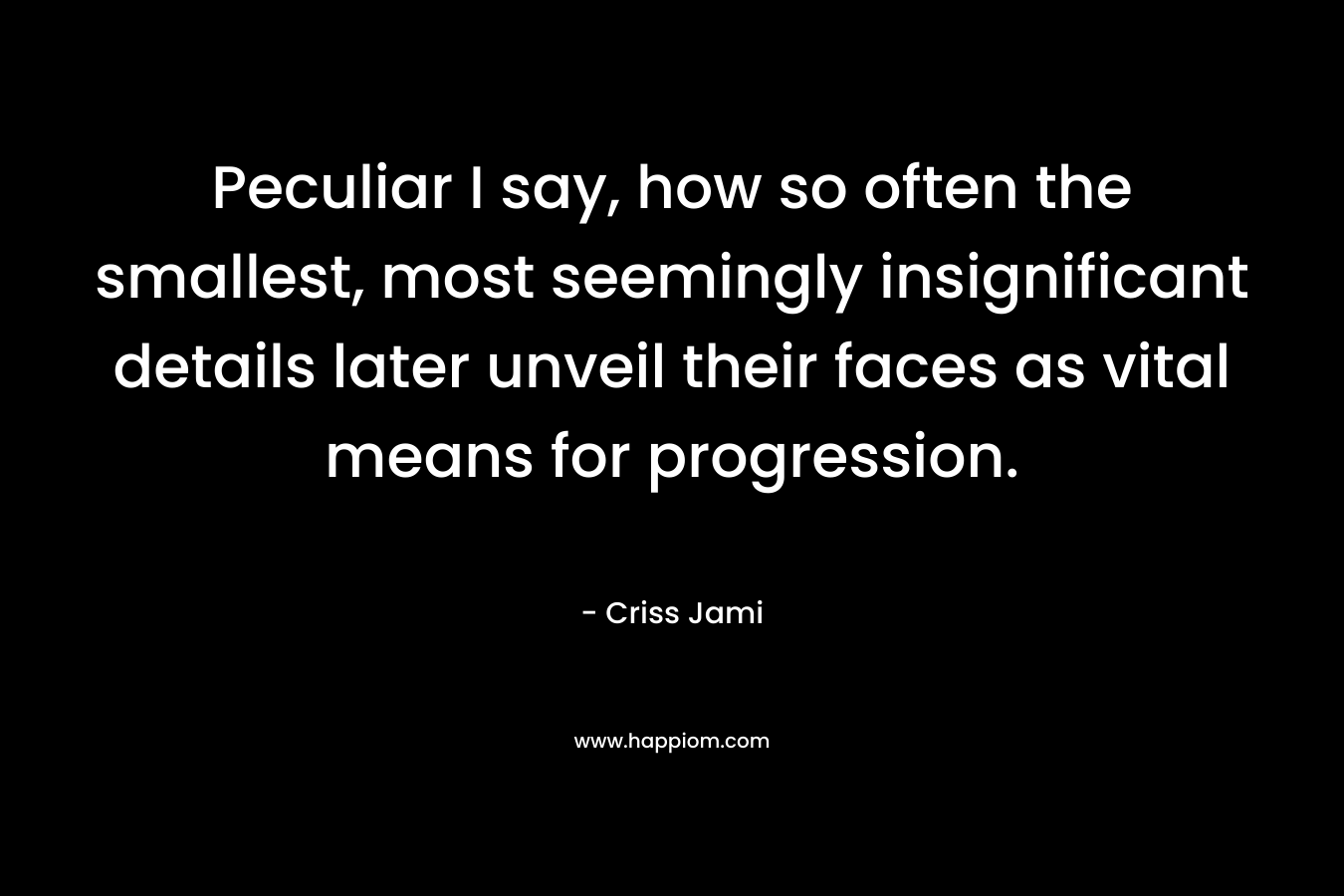 Peculiar I say, how so often the smallest, most seemingly insignificant details later unveil their faces as vital means for progression. – Criss Jami