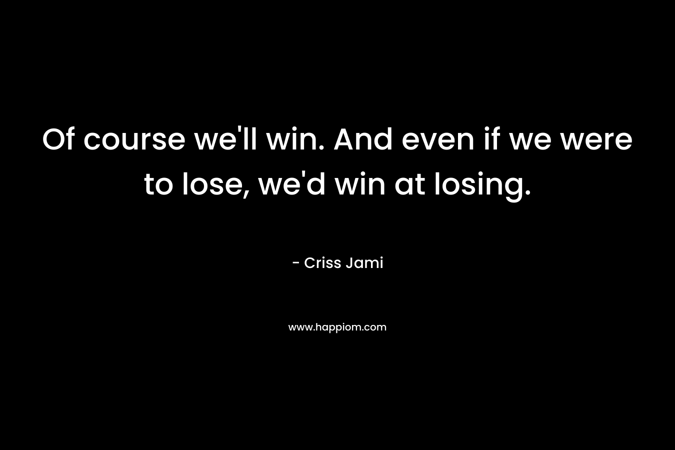 Of course we'll win. And even if we were to lose, we'd win at losing.