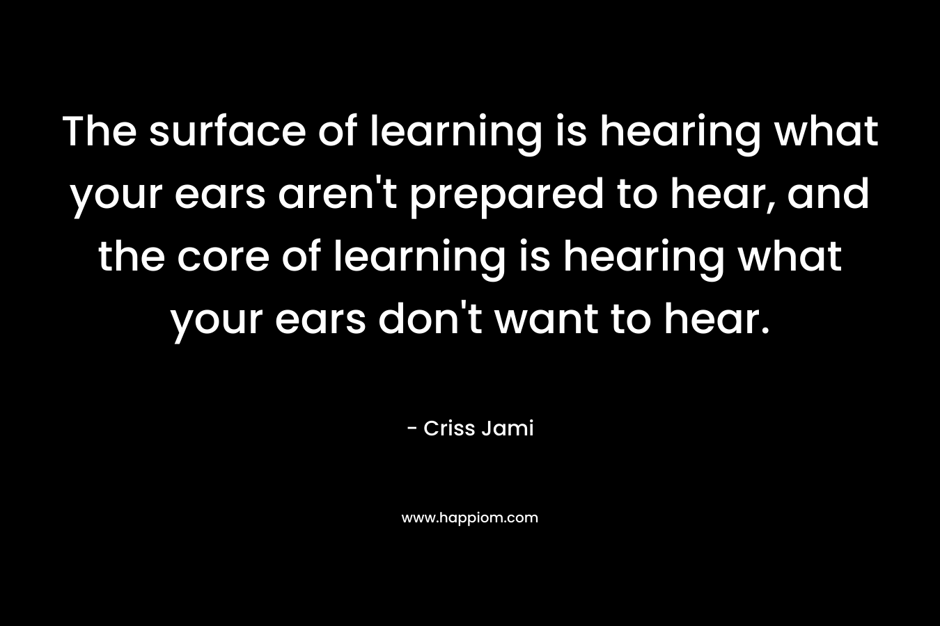 The surface of learning is hearing what your ears aren't prepared to hear, and the core of learning is hearing what your ears don't want to hear.