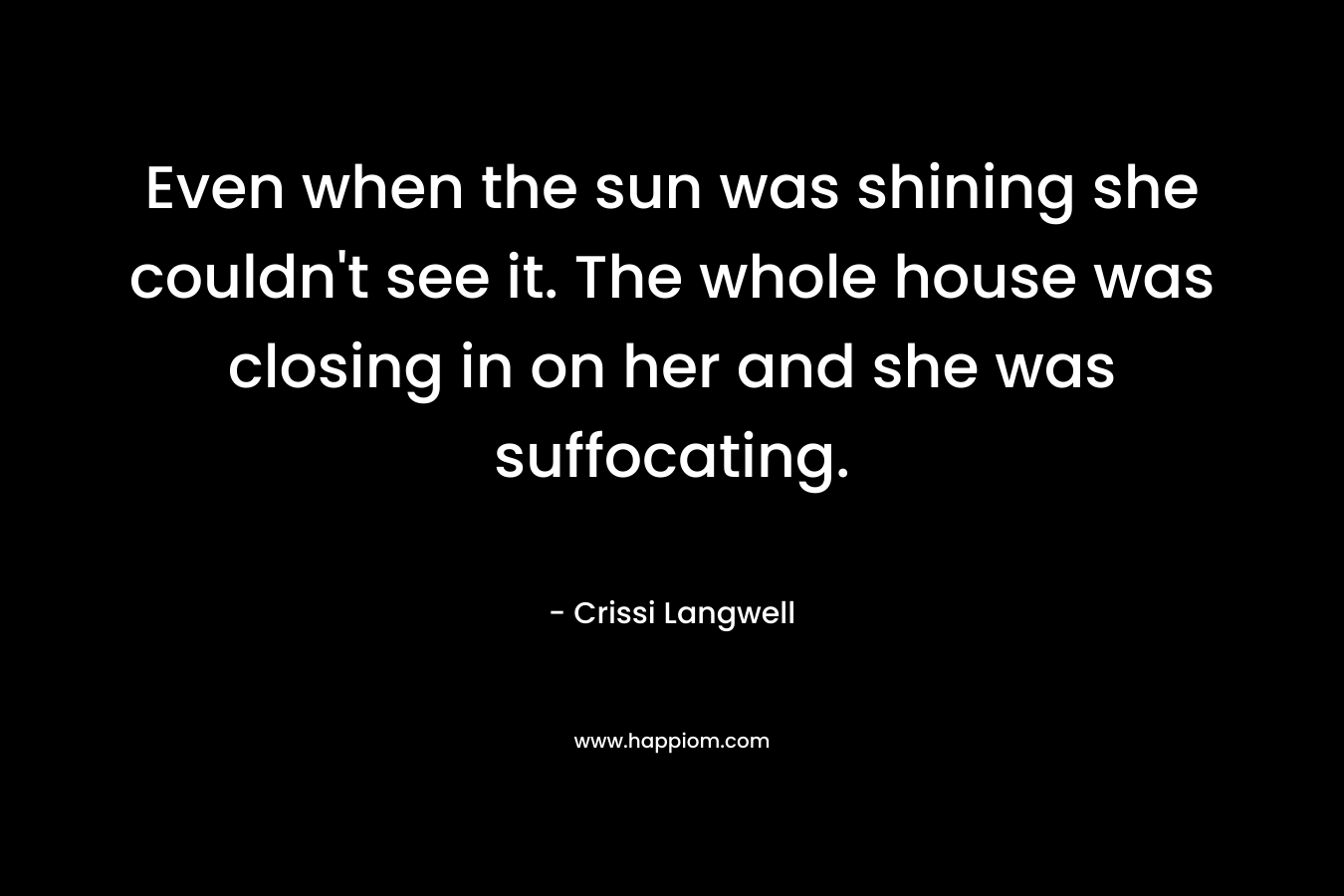 Even when the sun was shining she couldn’t see it. The whole house was closing in on her and she was suffocating. – Crissi Langwell