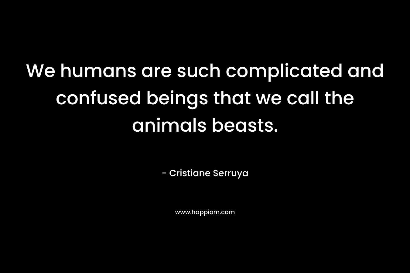 We humans are such complicated and confused beings that we call the animals beasts. – Cristiane Serruya