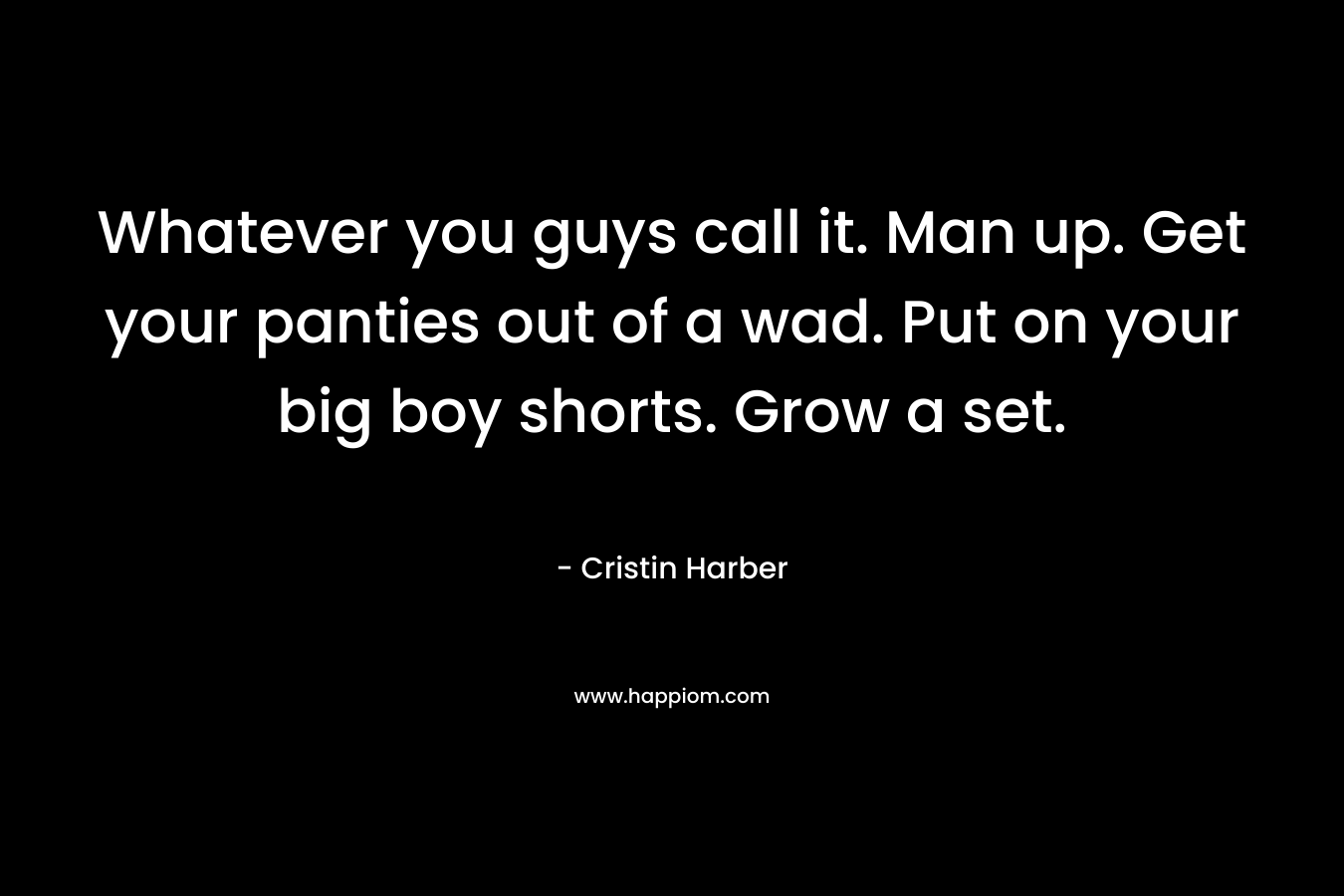 Whatever you guys call it. Man up. Get your panties out of a wad. Put on your big boy shorts. Grow a set. – Cristin Harber