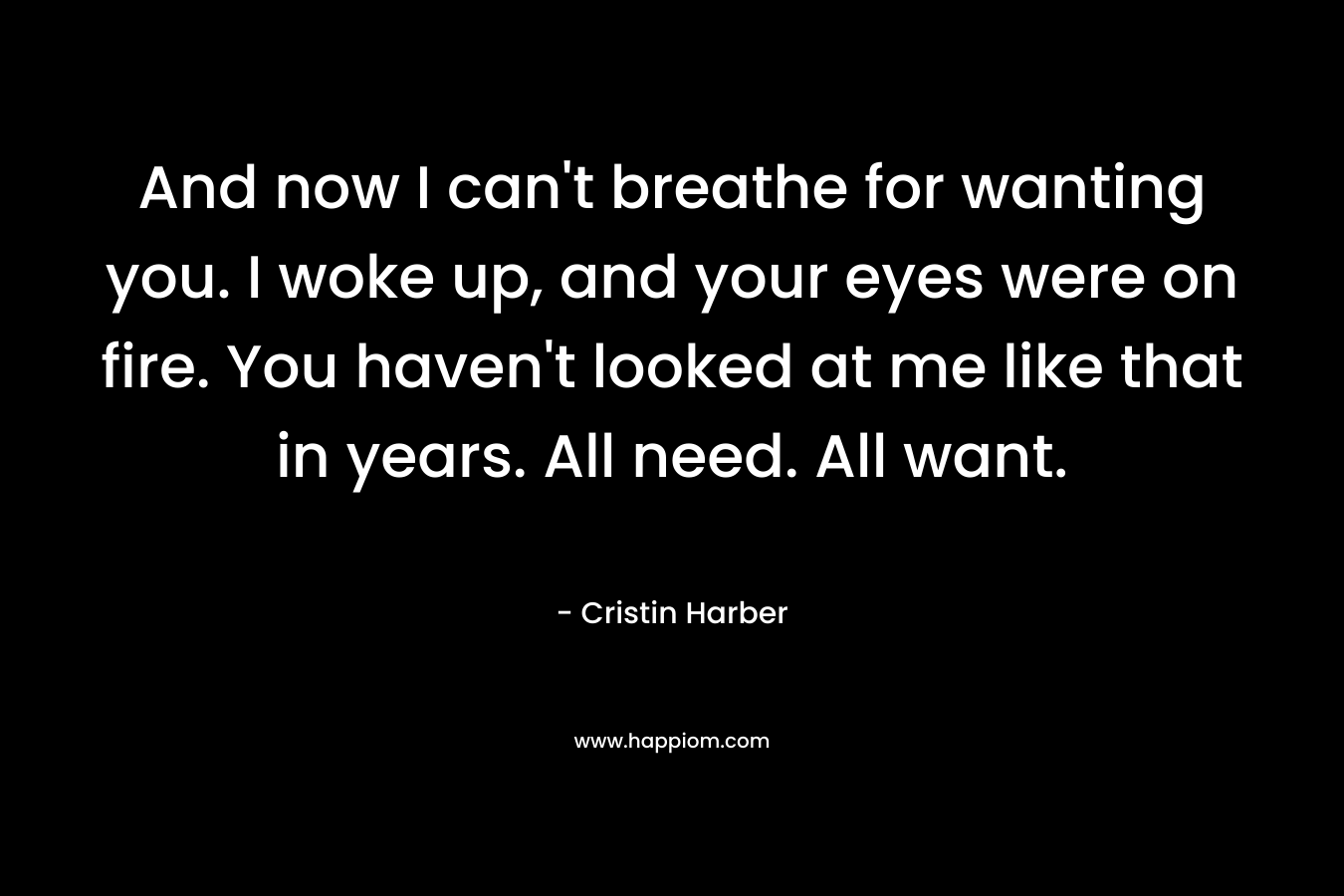 And now I can’t breathe for wanting you. I woke up, and your eyes were on fire. You haven’t looked at me like that in years. All need. All want. – Cristin Harber
