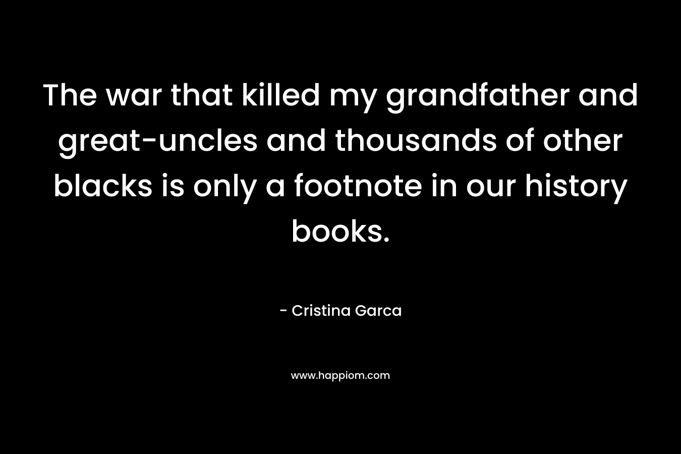 The war that killed my grandfather and great-uncles and thousands of other blacks is only a footnote in our history books. – Cristina Garca