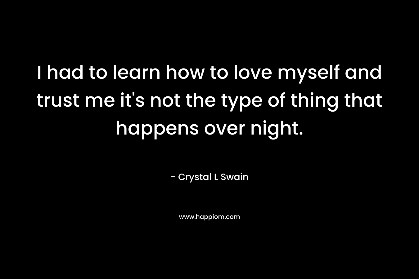 I had to learn how to love myself and trust me it’s not the type of thing that happens over night. – Crystal L Swain