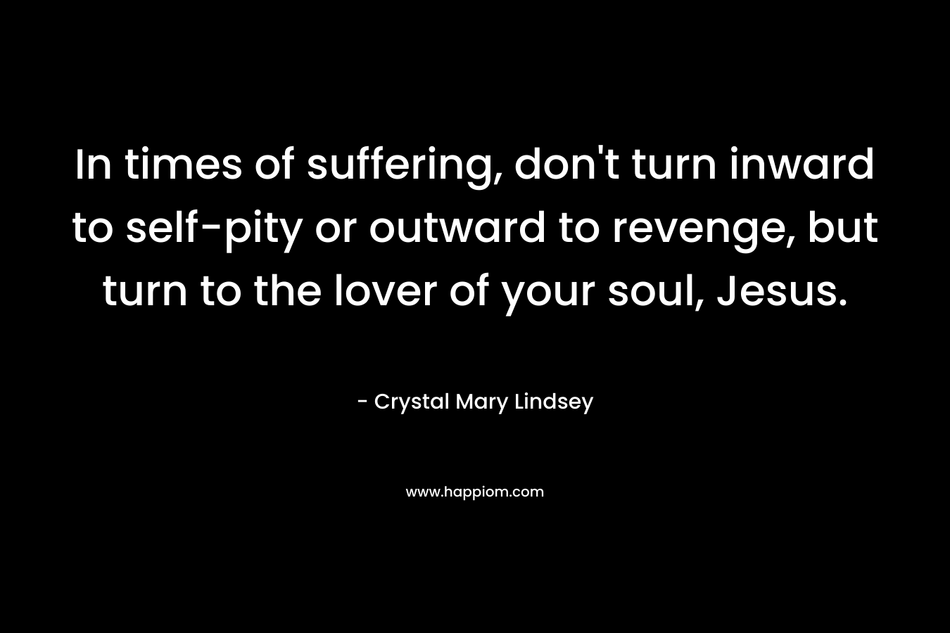In times of suffering, don’t turn inward to self-pity or outward to revenge, but turn to the lover of your soul, Jesus. – Crystal Mary Lindsey