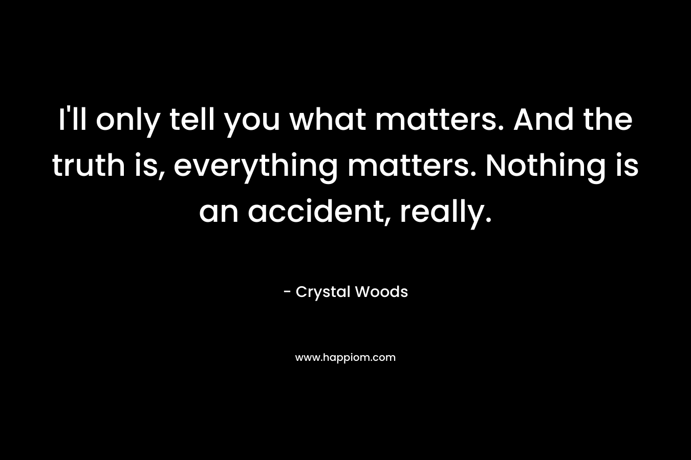 I'll only tell you what matters. And the truth is, everything matters. Nothing is an accident, really.