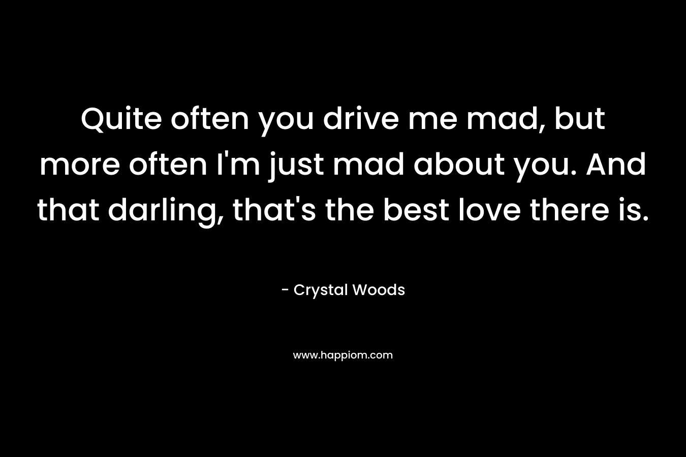 Quite often you drive me mad, but more often I’m just mad about you. And that darling, that’s the best love there is. – Crystal Woods
