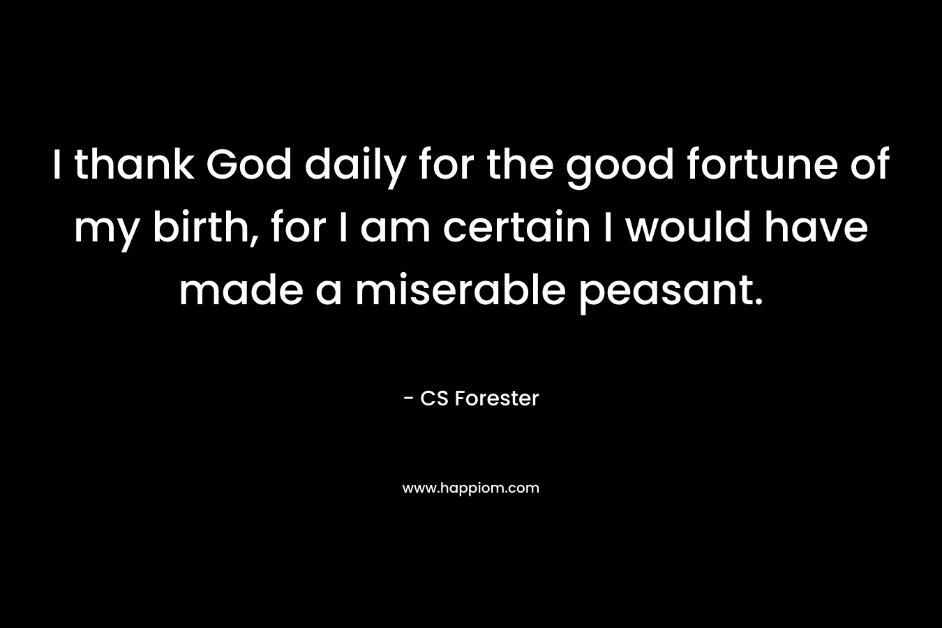 I thank God daily for the good fortune of my birth, for I am certain I would have made a miserable peasant.