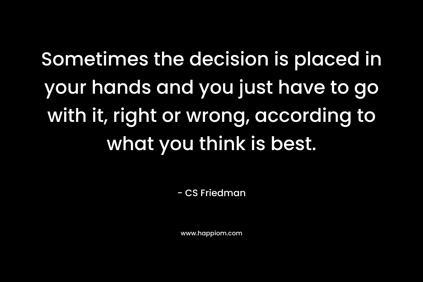 Sometimes the decision is placed in your hands and you just have to go with it, right or wrong, according to what you think is best.