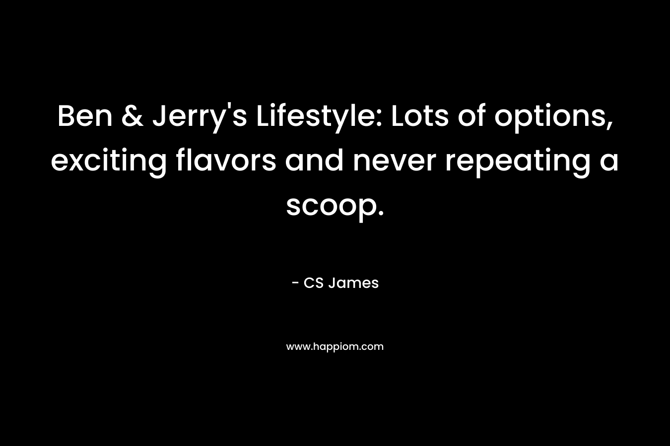 Ben & Jerry’s Lifestyle: Lots of options, exciting flavors and never repeating a scoop. – CS  James